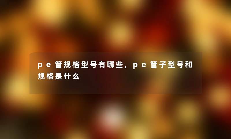 pe管规格型号有哪些,pe管子型号和规格是什么