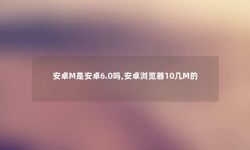 安卓M是安卓6.0吗,安卓浏览器10几M的