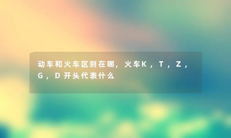 动车和火车区别在哪,火车K,T,Z,G,D开头代表什么