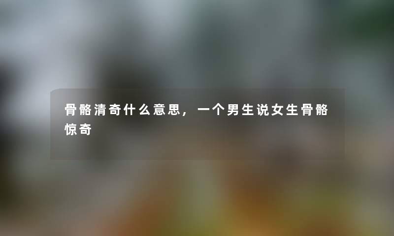 骨骼清奇什么意思,一个男生说女生骨骼惊奇