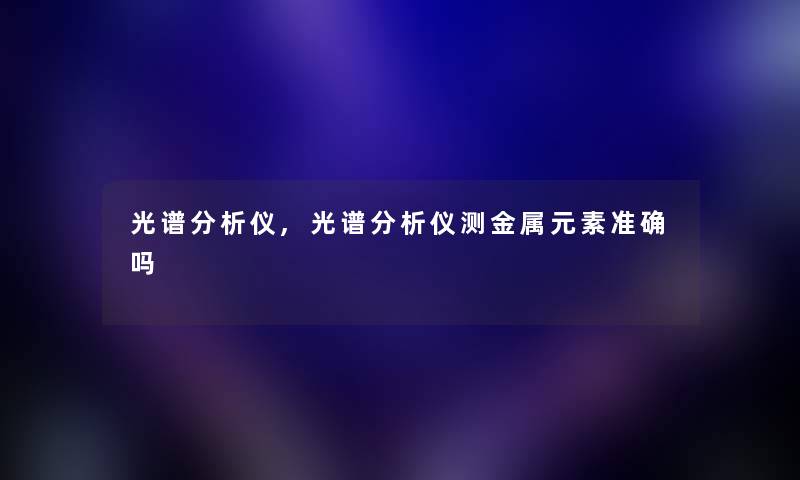 光谱想说仪,光谱想说仪测金属元素准确吗