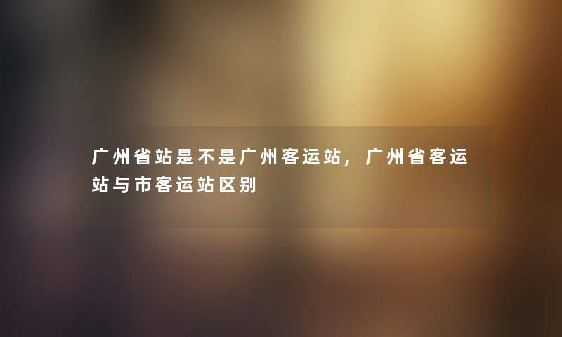 广州省站是不是广州客运站,广州省客运站与市客运站区别