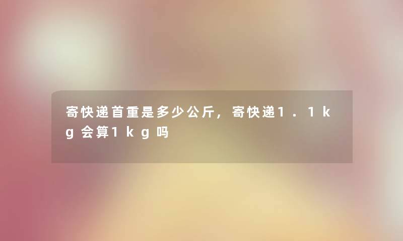 寄快递首重是多少公斤,寄快递1.1kg会算1kg吗