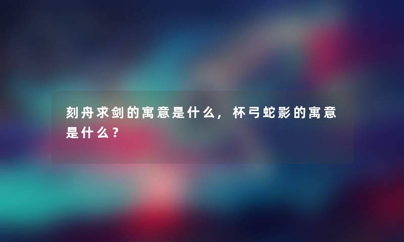 刻舟求剑的寓意是什么,杯弓蛇影的寓意是什么？