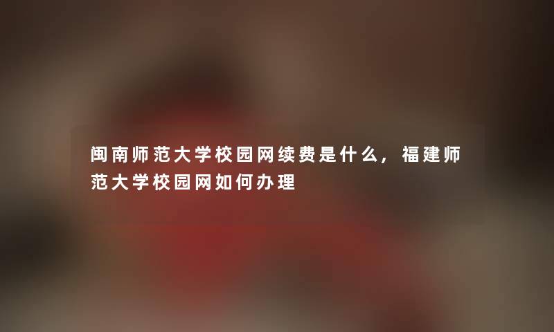 闽南师范大学校园网续费是什么,福建师范大学校园网如何办理