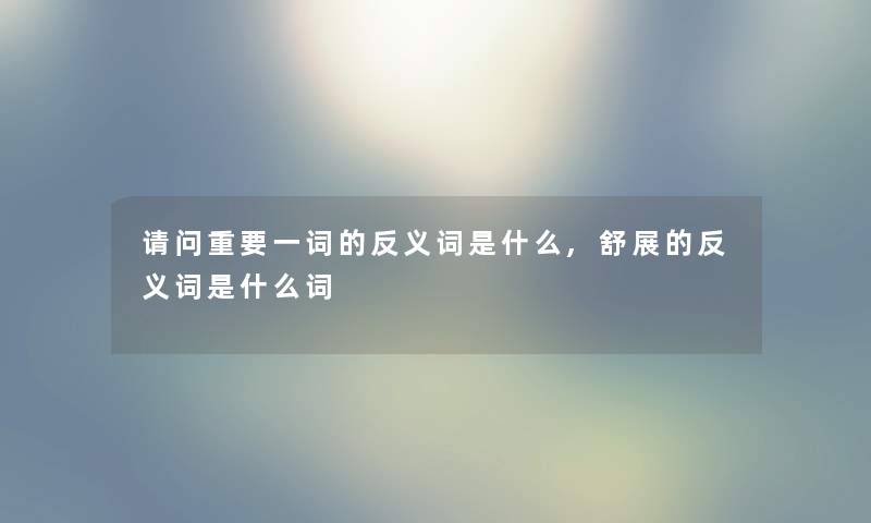 请问重要一词的反义词是什么,舒展的反义词是什么词