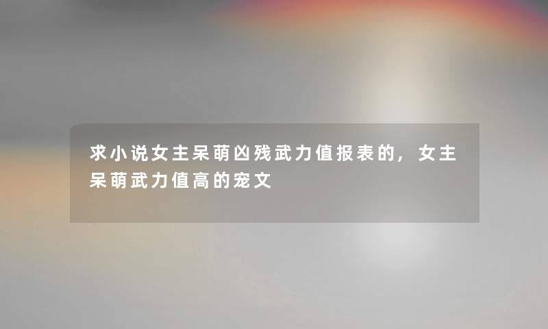 求小说女主呆萌凶残武力值报表的,女主呆萌武力值高的宠文