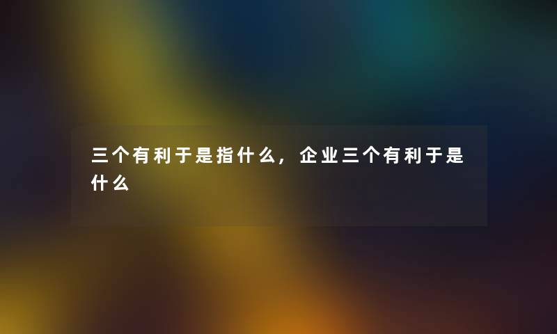 三个有利于是指什么,企业三个有利于是什么