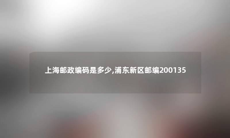 上海邮政编码是多少,浦东新区邮编200135