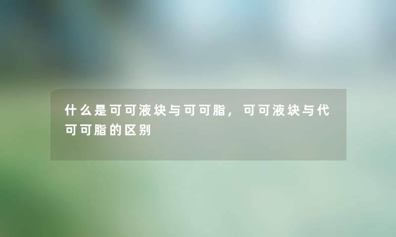 什么是可可液块与可可脂,可可液块与代可可脂的区别