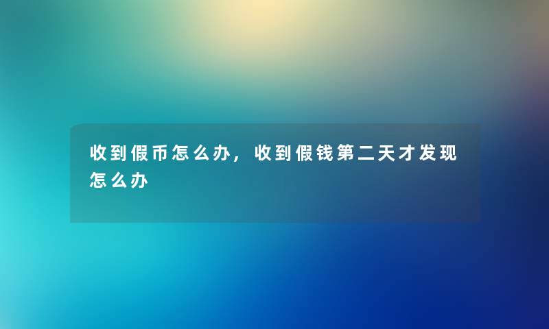 收到假币怎么办,收到假钱第二天才发现怎么办