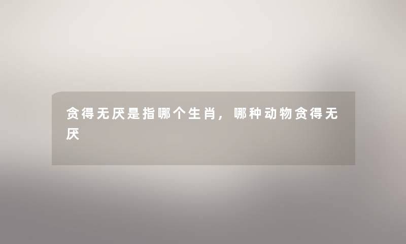 贪得无厌是指哪个生肖,哪种动物贪得无厌