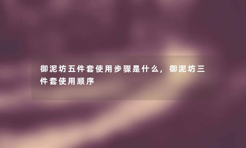 御泥坊五件套使用步骤是什么,御泥坊三件套使用顺序