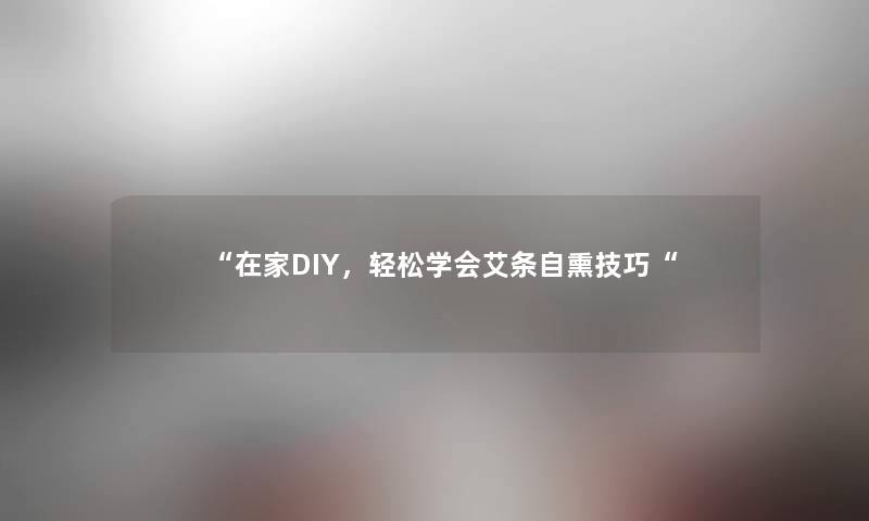 “在家DIY，轻松学会艾条自熏技巧“