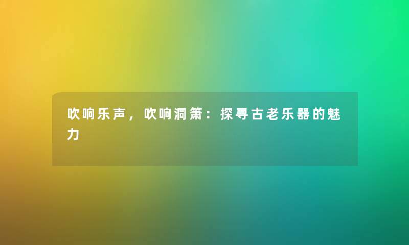 吹响乐声，吹响洞箫：探寻古老乐器的魅力