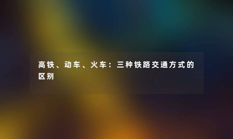 高铁、动车、火车：三种铁路交通方式的区别