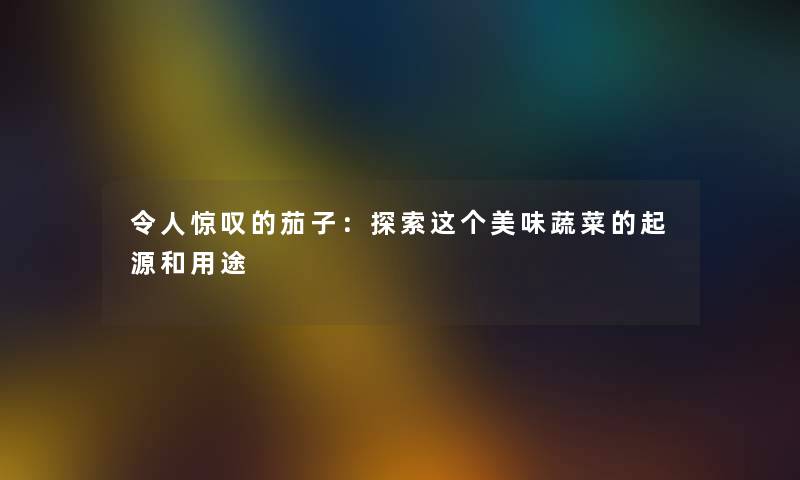 令人惊叹的茄子：探索这个美味蔬菜的起源和用途