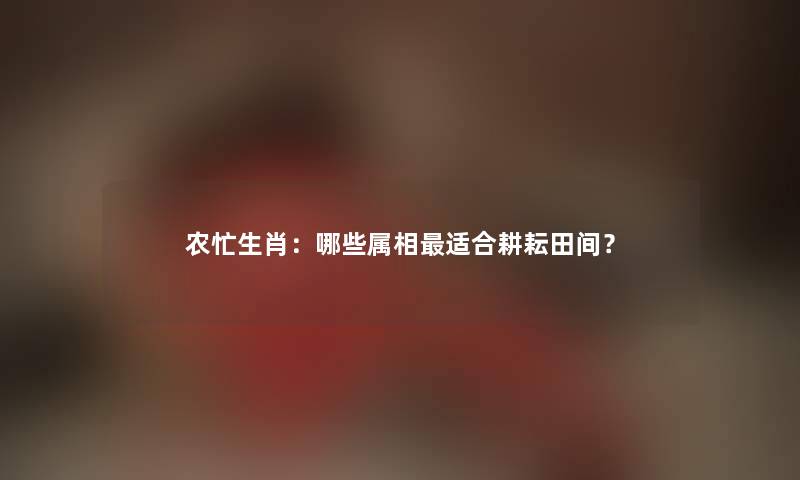 农忙生肖：哪些属相适合耕耘田间？