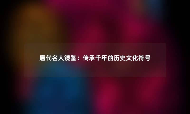 唐代名人镜鉴：传承千年的历史文化符号