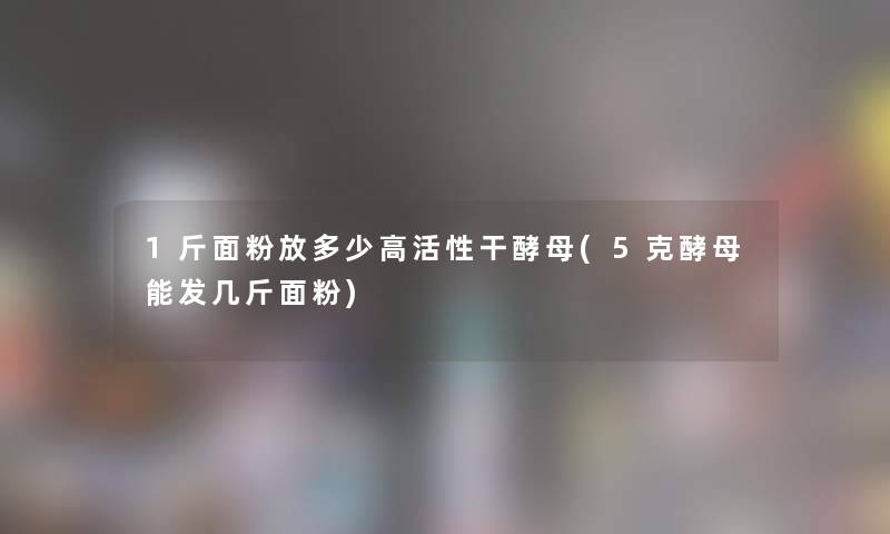 1斤面粉放多少高活性干酵母(5克酵母能发几斤面粉)