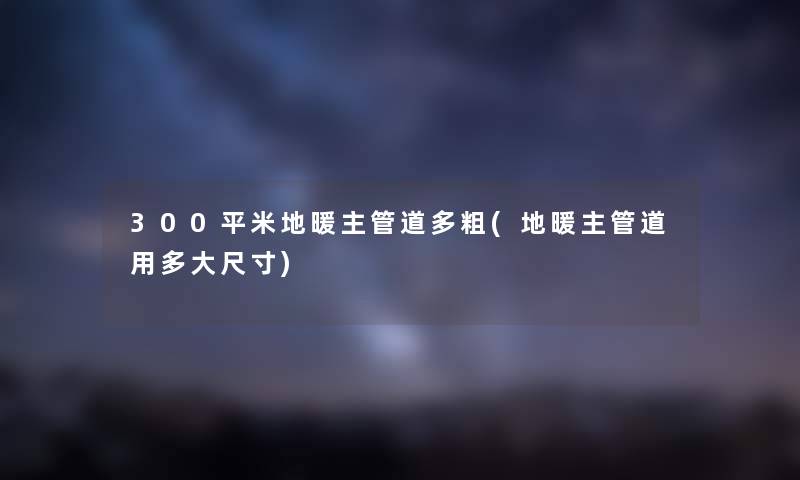 300平米地暖主管道多粗(地暖主管道用多大尺寸)