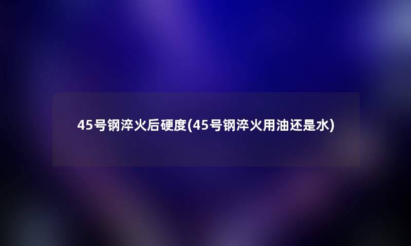 45号钢淬火后硬度(45号钢淬火用油还是水)