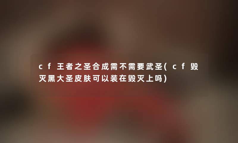 cf王者之圣合成需不需要武圣(cf毁灭黑大圣皮肤可以装在毁灭上吗)