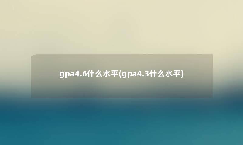 gpa4.6什么水平(gpa4.3什么水平)