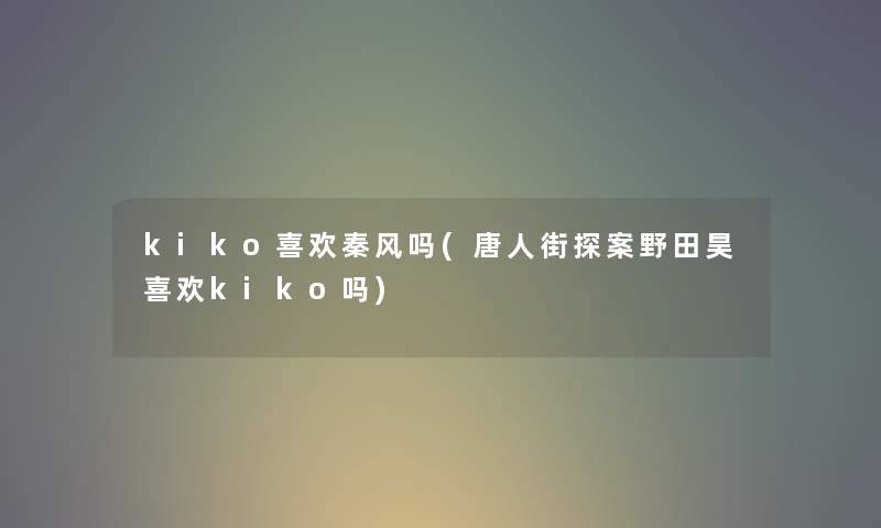 kiko喜欢秦风吗(唐人街探案野田昊喜欢kiko吗)