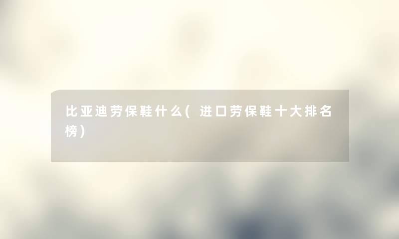 比亚迪劳保鞋什么(进口劳保鞋一些推荐榜)