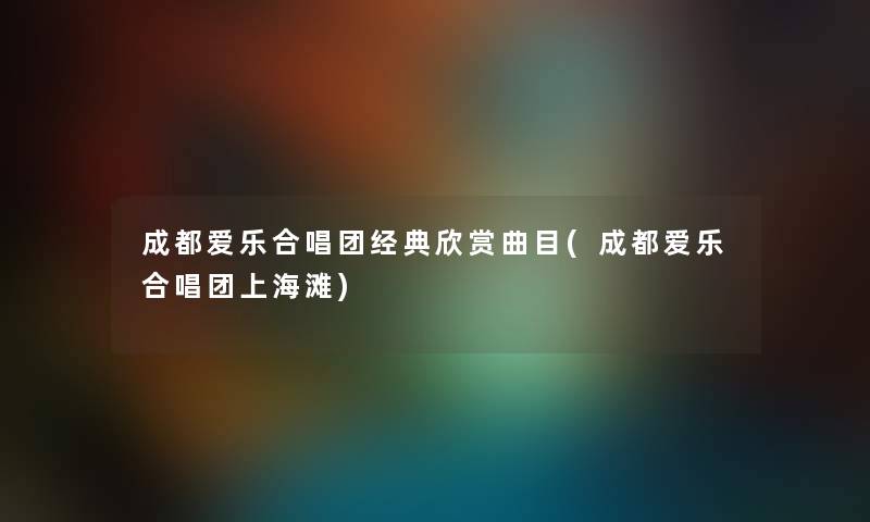 成都爱乐合唱团经典欣赏曲目(成都爱乐合唱团上海滩)