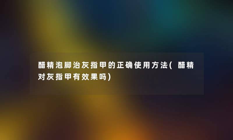 醋精泡脚治灰指甲的正确使用方法(醋精对灰指甲有效果吗)