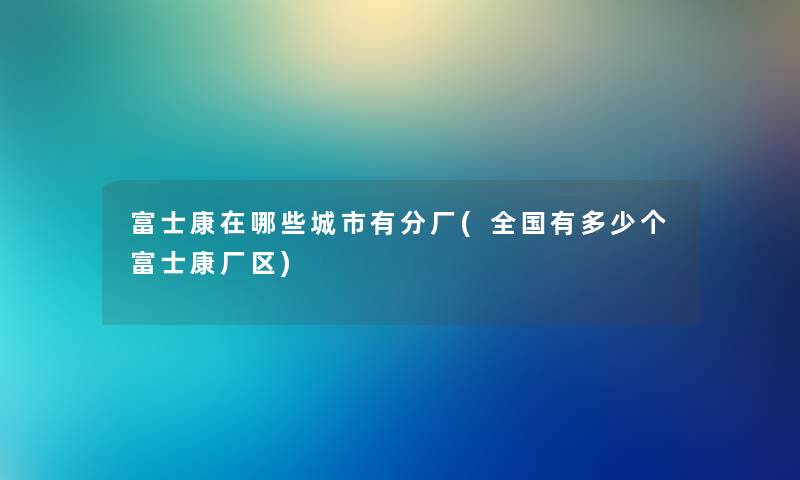 富士康在哪些城市有分厂(全国有多少个富士康厂区)