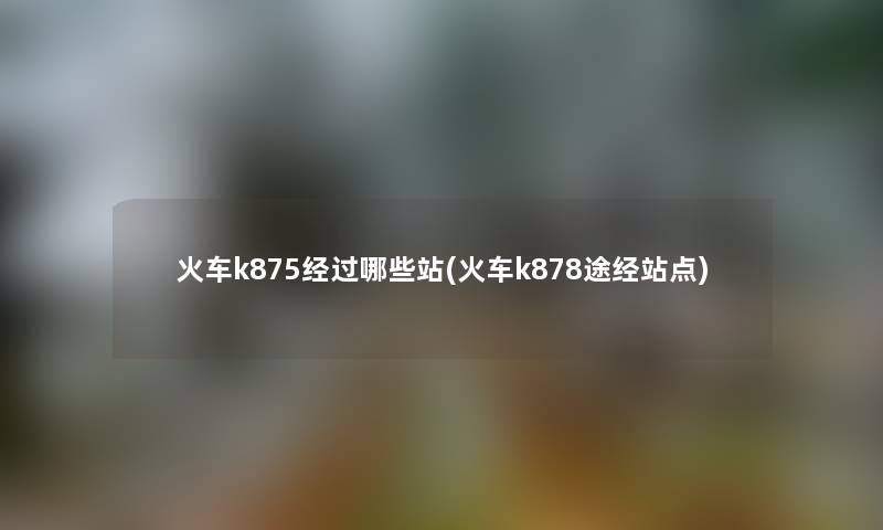 火车k875经过哪些站(火车k878途经站点)