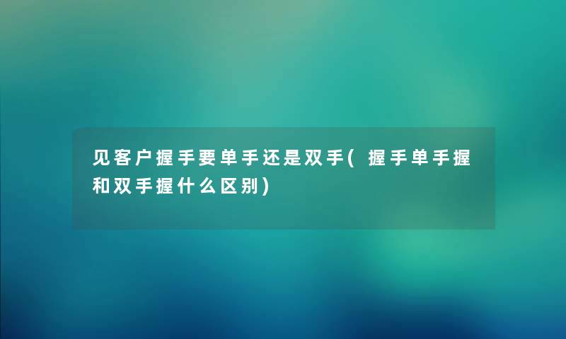 见客户握手要单手还是双手(握手单手握和双手握什么区别)