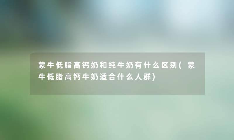 蒙牛低脂高钙奶和纯牛奶有什么区别(蒙牛低脂高钙牛奶适合什么人群)