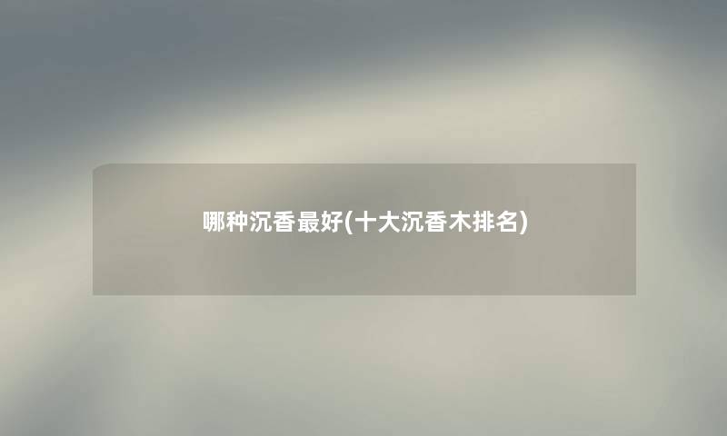 哪种沉香好(一些沉香木推荐) 哪种沉香好(一些沉香木推荐)