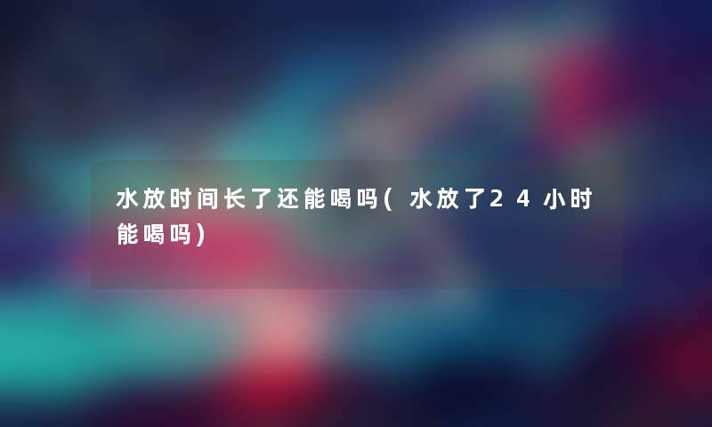 水放时间长了还能喝吗(水放了24小时能喝吗)