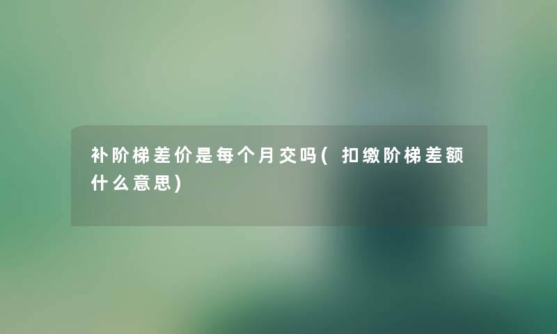 补阶梯差价是每个月交吗(扣缴阶梯差额什么意思)