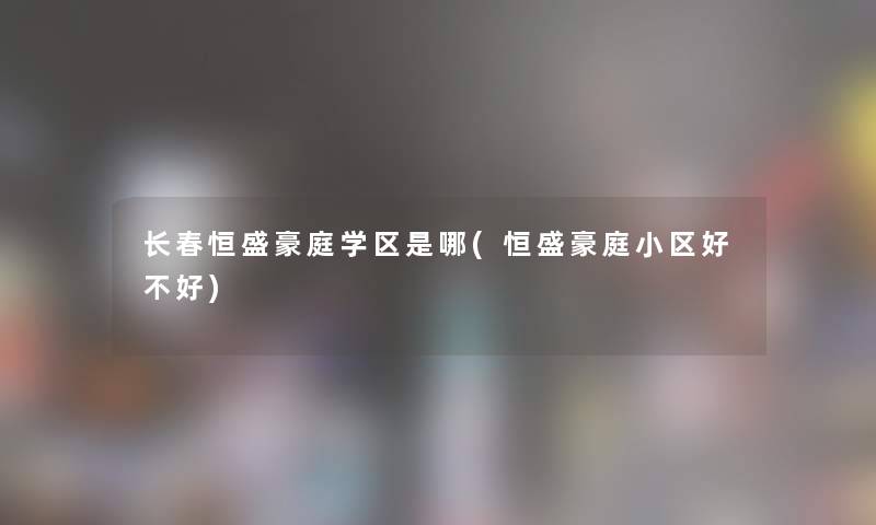 长春恒盛豪庭学区是哪(恒盛豪庭小区好不好)