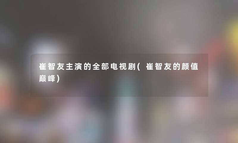 崔智友主演的整理的电视剧(崔智友的颜值巅峰)