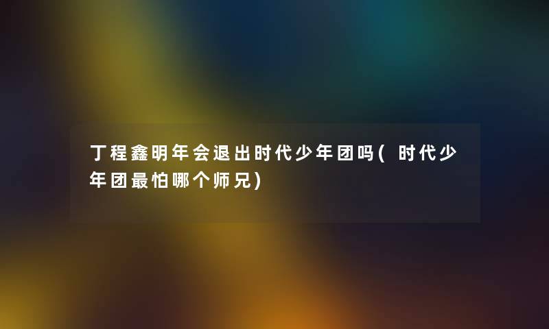 丁程鑫明年会退出时代少年团吗(时代少年团怕哪个师兄)