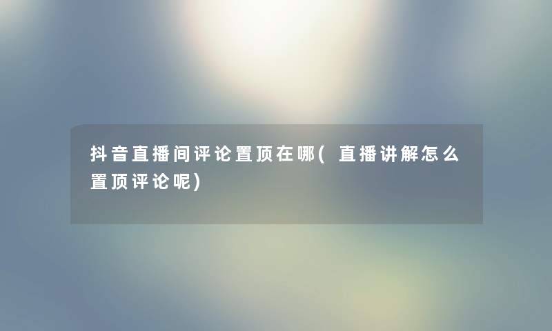 抖音直播间评论置顶在哪(直播讲解怎么置顶评论呢)