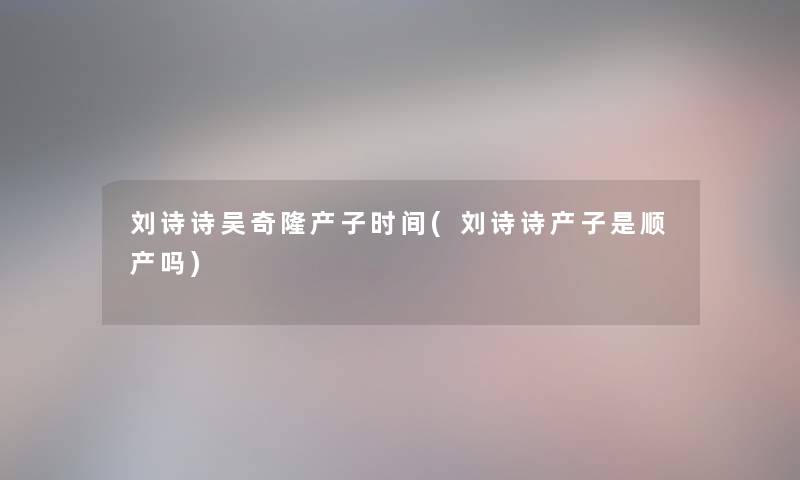 刘诗诗吴奇隆产子时间(刘诗诗产子是顺产吗)