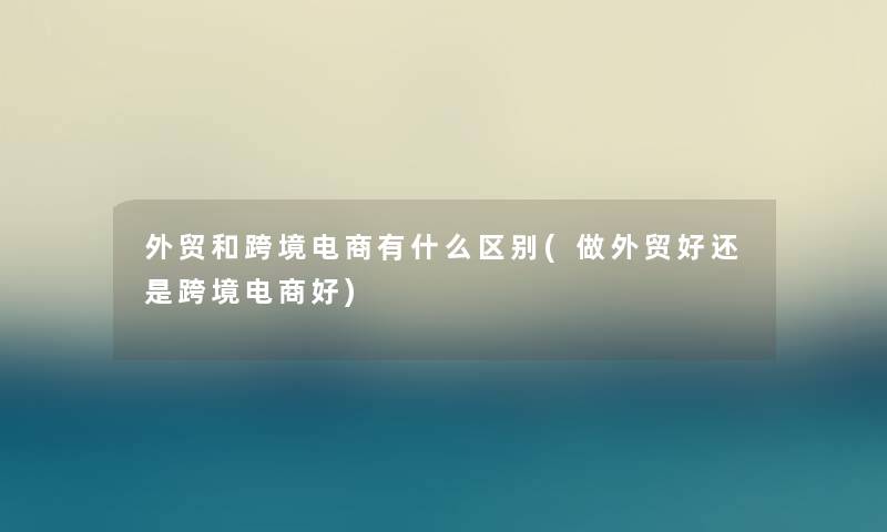 外贸和跨境电商有什么区别(做外贸好还是跨境电商好)