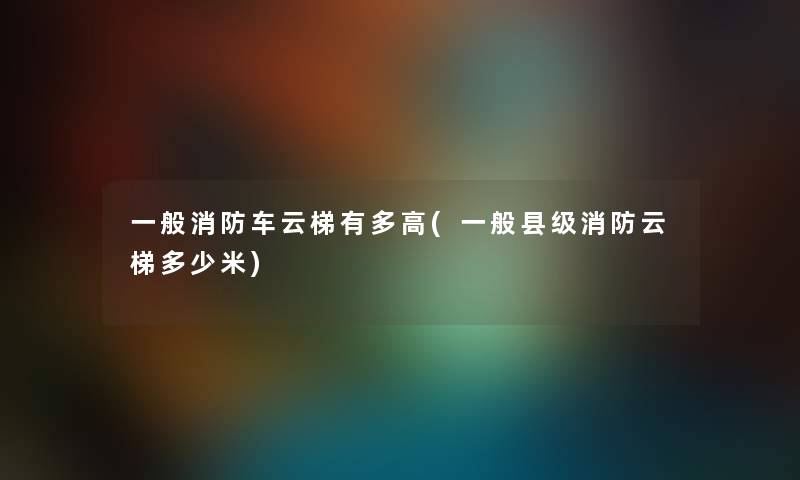 一般消防车云梯有多高(一般县级消防云梯多少米)