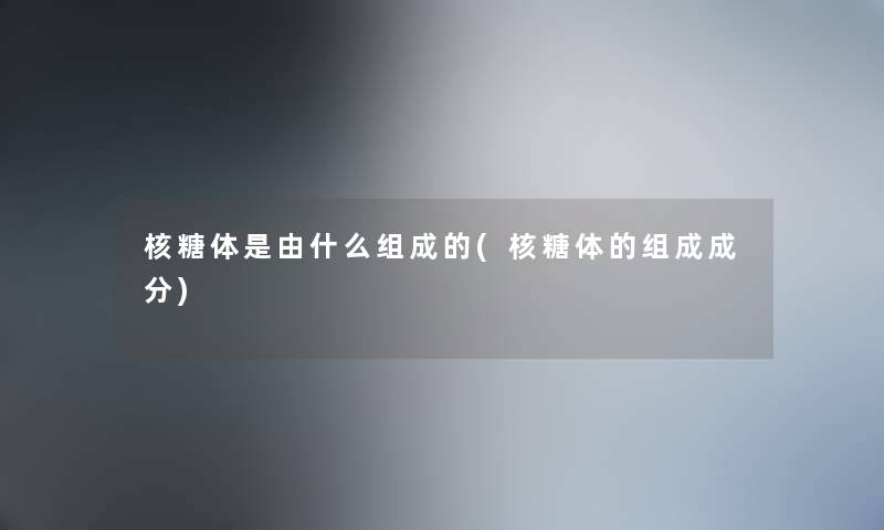 核糖体是由什么组成的(核糖体的组成成分)