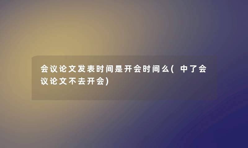 会议论文发表时间是开会时间么(中了会议论文不去开会)