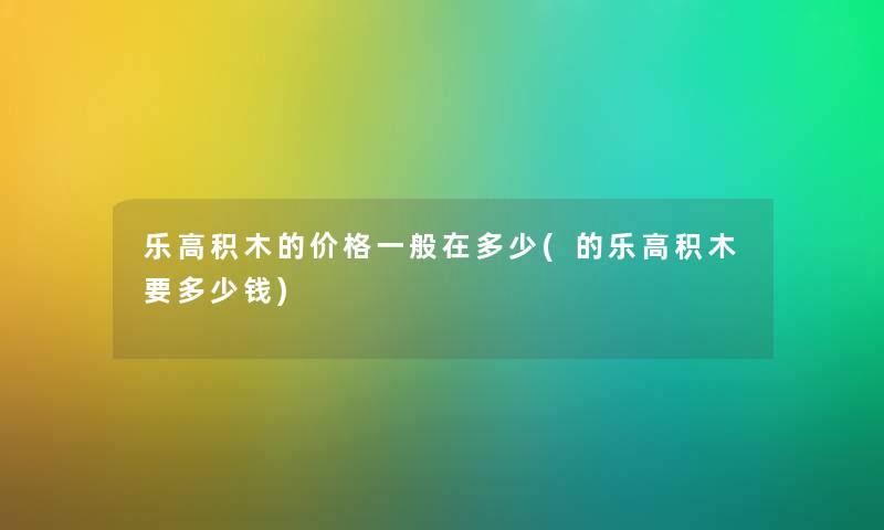 乐高积木的价格一般在多少(的乐高积木要多少钱)