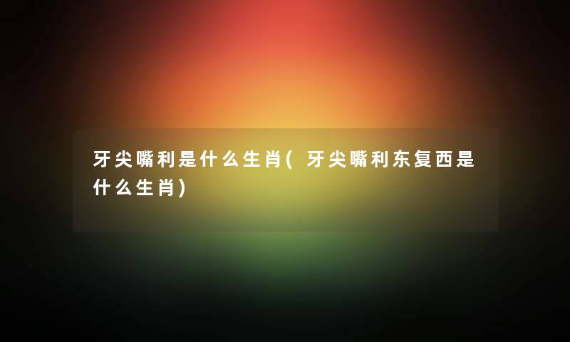 牙尖嘴利是什么生肖(牙尖嘴利东复西是什么生肖)